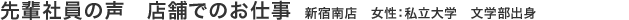 先輩社員の声　店舗でのお仕事　新宿南店　女性：私立大学　第一文学部　文学科出身