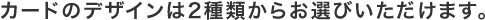 カードのデザインは2種類からお選びいただけます。