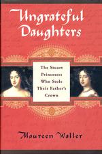 Ungrateful Daughters : The Stuart Princesses Who Stole Their Father's Crown