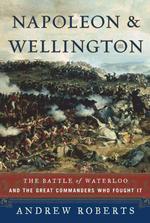 Napoleon and Wellington : The Battle of Waterloo-And the Great Commanders Who Fought It