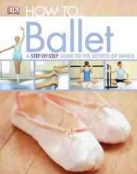 How to... Ballet : A Step-by-Step Guide to the Secerts of Ballet (How To...)