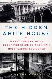 The Hidden White House : Harry Truman and the Reconstruction of America's Most Famous Residence