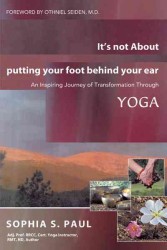 It's Not about Putting Your Foot Behind Your Ear : An Inspiring Journey of Transformation through Yoga