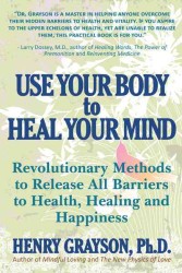 Use Your Body to Heal Your Mind : Revolutionary Methods to Release All Barriers to Health, Healing and Happiness