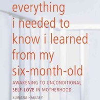 Everything I Needed to Know I Learned from My Six-Month-Old : Awakening to Unconditional Self-Love in Motherhood