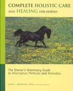 Complete Holistic Care and Healing for Horses : The Owner's Veterinary Guide to Alternative Methods and Rememdies