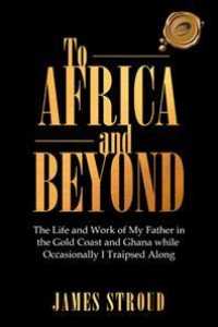 To Africa and Beyond: The Life and Work of My Father in the Gold Coast and Ghana While Occasionally I Traipsed Along