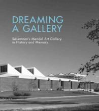 Dreaming a Gallery : Saskatoons Mendel Art Gallery in History and Memory