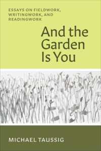 And the Garden Is You : Essays on Fieldwork, Writingwork, and Readingwork