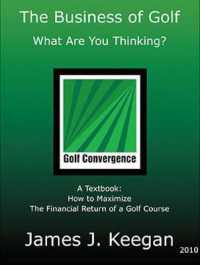 The Business of Golf : What Are You Thinking?: a Textbook: How to Maximize the Financial Return of a Golf Course