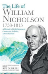 The Life of William Nicholson, 1753-1815 : A Memoir of Enlightenment, Commerce, Politics, Arts and Science