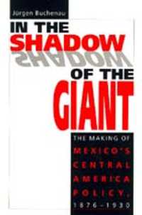 In the Shadow of the Giant : Making of Mexico's Central American Policy, 1876-1930
