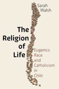 The Religion of Life : Eugenics, Race, and Catholicism in Chile