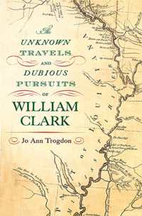 The Unknown Travels and Dubious Pursuits of William Clark Volume 1