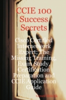 CCIE 100 Success Secrets : Cisco Certified Internetwork Expert; the Missing Training, Exam Study, Certification Preparation and Ccie Application Guide