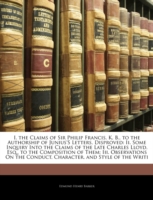 I. the Claims of Sir Philip Francis, K. B., to the Authorship of Junius's Letters, Disproved : Ii. Some Inquiry into the Claims of the Late Charles Lloyd, Esq., to the Composition of Them: Iii. Observations on the Conduct, Character, and Style of the