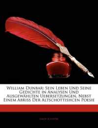 William Dunbar : Sein Leben Und Seine Gedichte in Analysen Und Ausgewählten Uebersetzungen, Nebst Einem Abriss Der Altschottishcen Poesie