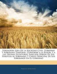 Verdadera Idea De La Sociedad Civil, Gobierno Y Soberania Temporal, Conforme a La Razon, Y a Las Divinas Escrituras : Sujecion Debida De Los Súbditos Al Soberano: Y Cargo Principal De Los Soberanos En El Gobierno