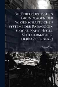 Die Philosophischen Grundlagen der wissenschaftlichen Systeme der Pädagogik. (Locke, Kant, Hegel, Schleiermacher, Herbart, Beneke.) : Zur Einführung in das Verständnis der wissenschaftlichen Pädagogik.
