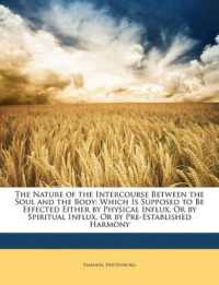 The Nature of the Intercourse between the Soul and the Body : Which Is Supposed to Be Effected Either by Physical Influx, or by Spiritual Influx, or by Pre-Established Harmony