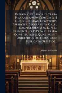 Impugnatio Brevis Et Clara Propositionum Centum [et] Unius Cuiusdam Novatoris, Presbyteri Secularis in Galli, Damnatarum a Ss. D. N. D. Clemente, D. P. Papa Xi. in Sua Constitutione, Quae Incipit Unigenitus Dei Filius. Urbe Publicata Orbi Fide...