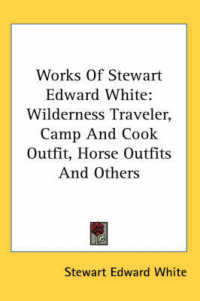Works of Stewart Edward White : Wilderness Traveler, Camp and Cook Outfit, Horse Outfits and Others