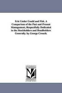 Erie under Gould and Fisk. a Comparison of the Past and Present Management, Respectfully Dedicated to the Stockholders and Bondholders Generally. by George Crouch.