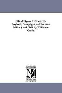 Life of Ulysses S. Grant : His Boyhood, Campaigns, and Services, Military and Civil. by William A. Crafts.