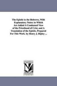 The Epistle to the Hebrews, with Explanatory Notes : to Which Are Added a Condensed View of the Priesthood of Crist, and a Translation of the Epistle, Prepared for This Work. by Henry J. Ripley ...