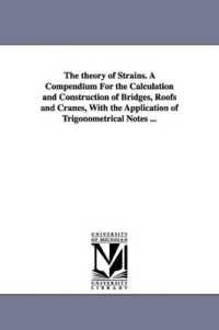 The theory of Strains. a Compendium for the Calculation and Construction of Bridges, Roofs and Cranes, with the Application of Trigonometrical Notes ...