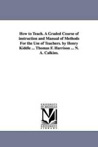 How to Teach. a Graded Course of instruction and Manual of Methods for the Use of Teachers. by Henry Kiddle ... Thomas F. Harrison ... N. A. Calkins.