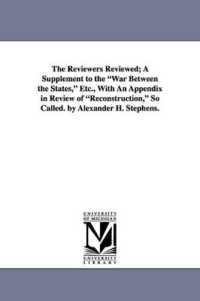 The Reviewers Reviewed; a Supplement to the War between the States, Etc., with an Appendix in Review of Reconstruction, So Called. by Alexander H. Ste