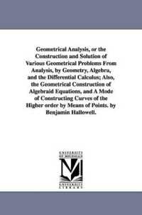 Geometrical Analysis, or the Construction and Solution of Various Geometrical Problems from Analysis, by Geometry, Algebra, and the Differential Calculus; Also, the Geometrical Construction of Algebraid Equations, and a Mode of Constructing Curves of