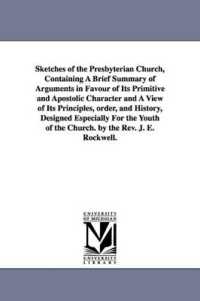Sketches of the Presbyterian Church, Containing a Brief Summary of Arguments in Favour of Its Primitive and Apostolic Character and a View of Its Principles, order, and History, Designed Especially for the Youth of the Church. by the Rev. J. E. Rockw