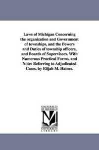 Laws of Michigan Concerning the organization and Government of townships, and the Powers and Duties of township officers, and Boards of Supervisors. with Numerous Practical Forms, and Notes Referring to Adjudicated Cases. by Elijah M. Haines.