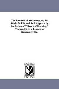 The Elements of Astronomy; Or, the World as It Is, and as It Appears. by the Author of Theory of Teaching, Edward's First Lessons in Grammar, Etc.