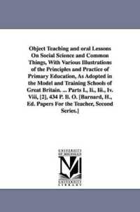 Object Teaching and oral Lessons on Social Science and Common Things, with Various Illustrations of the Principles and Practice of Primary Education, as Adopted in the Model and Training Schools of Great Britain. ... Parts I., Ii., Iii., Iv. Viii, [2