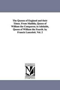 The Queens of England and their Times. from Matilda, Queen of William the Conqueror, to Adelaide, Queen of William the Fourth. by Francis Lancelott. Vol. 2