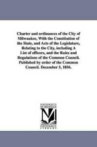 Charter and ordinances of the City of Milwaukee, with the Constitution of the State, and Acts of the Legislature, Relating to the City, including a List of officers, and the Rules and Regulations of the Common Council. Published by order of the Commo