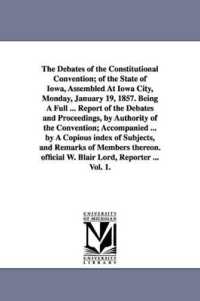 The Debates of the Constitutional Convention; of the State of Iowa, Assembled at Iowa City, Monday, January 19, 1857. Being a Full ... Report of the Debates and Proceedings, by Authority of the Convention; Accompanied ... by a Copious index of Subjec