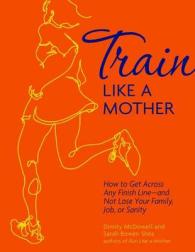 Train Like a Mother : How to Get Across Any Finish Line - and Not Lose Your Family, Job, or Sanity