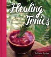 Healing Tonics : Next-Level Juices, Smoothies, and Elixirs for Health and Wellness