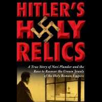 Hitler's Holy Relics : A True Story of Nazi Plunder and the Race to Recover the Crown Jewels of the Holy Roman Empire
