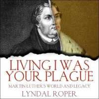 Living I Was Your Plague : Martin Luther's World and Legacy