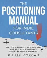 The Positioning Manual for Indie Consultants : Find the strategic beachhead that will amplify your visibility, momentum, impact, and profit.