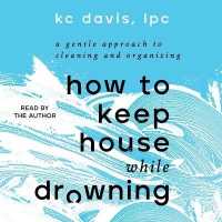 How to Keep House While Drowning : A Gentle Approach to Cleaning and Organizing
