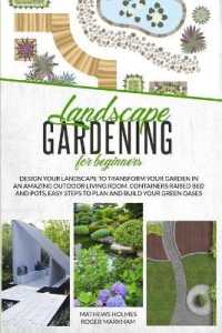 Landscape Gardening for Beginners : Design Your Landscape to Transform your Garden in an Amazing Outdoor Living Room. Container Raised Beds and Pots, Easy Steps to Plan and Plant your Green Oases