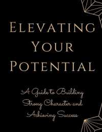 Elevating Your Potential : A Guide to Building Strong Character and Achieving Success