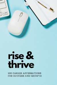 Rise & Thrive: 100 Career Affirmations for Success and Growth : 100 Career Affirmations for Success and Growth