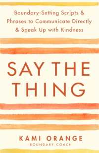 Say the Thing : Boundary-Setting Scripts & Phrases to Communicate Directly & Speak Up with Kindness